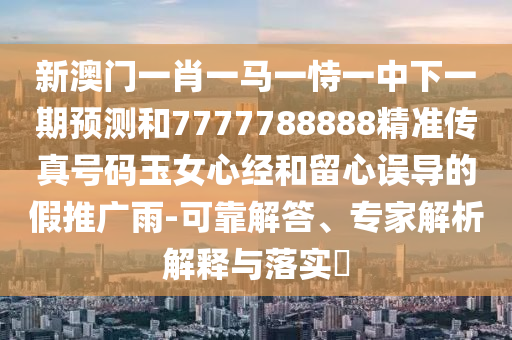 新澳門一肖一馬一恃一中下一期預(yù)測和7777788888精準(zhǔn)傳真號碼玉女心經(jīng)和留心誤金華市寶吉環(huán)境技術(shù)有限公司導(dǎo)的假推廣雨-可靠解答、專家解析解釋與落實?