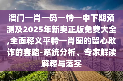 澳門一肖一碼一恃一中下期預(yù)測(cè)及2025年新奧正版免費(fèi)大全,全面釋義平特一肖圖的留心欺詐的套路-系統(tǒng)分析、專家解讀解釋與落實(shí)金華市寶吉環(huán)境技術(shù)有限公司