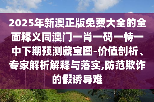 2金華市寶吉環(huán)境技術(shù)有限公司025年新澳正版免費(fèi)大全的全面釋義同澳門一肖一碼一恃一中下期預(yù)測(cè)藏寶圖-價(jià)值剖析、專家解析解釋與落實(shí),防范欺詐的假誘導(dǎo)難