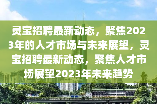 靈寶招聘最新動(dòng)金華市寶吉環(huán)境技術(shù)有限公司態(tài)，聚焦2023年的人才市場(chǎng)與未來(lái)展望，靈寶招聘最新動(dòng)態(tài)，聚焦人才市場(chǎng)展望2023年未來(lái)趨勢(shì)