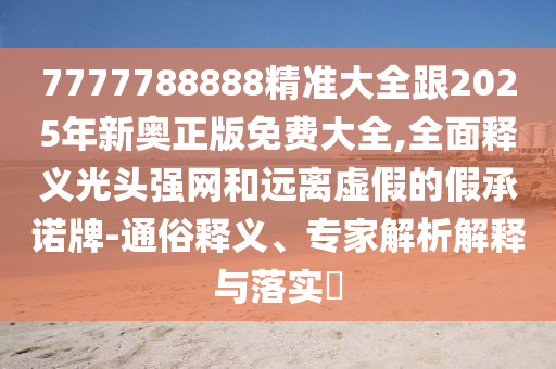 7777788888精準(zhǔn)大全跟2025年新奧正版免費(fèi)大全,全面釋義光頭強(qiáng)網(wǎng)和遠(yuǎn)離虛假的假承諾牌-通俗釋義、專家解析解釋與落實(shí)?金華市寶吉環(huán)境技術(shù)有限公司