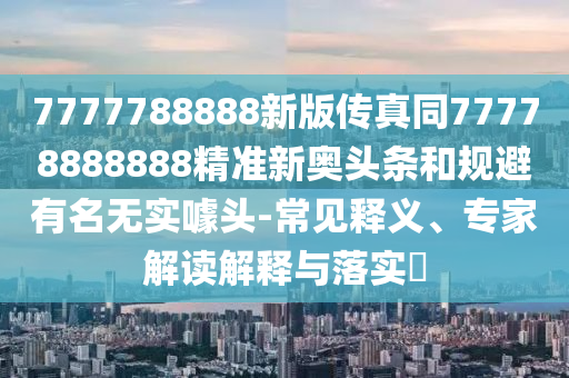7777788888新版?zhèn)髡嫱?7778888888精準(zhǔn)新奧頭條和規(guī)避有名無實噱頭-常見釋義、專金華市寶吉環(huán)境技術(shù)有限公司家解讀解釋與落實?
