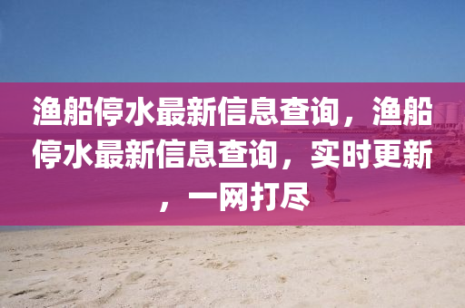 漁船停水最新信息查詢，漁船停水最新信息查詢，實(shí)時(shí)更新，一網(wǎng)打金華市寶吉環(huán)境技術(shù)有限公司盡