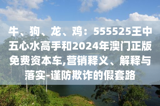 牛、狗、龍、雞：555525王中五心水高手和2024年澳門正版免費(fèi)資本車,營(yíng)銷釋義、解釋與落實(shí)-謹(jǐn)防欺詐的假套金華市寶吉環(huán)境技術(shù)有限公司路