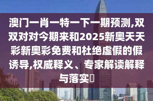 澳門一肖一特一下一期預測,雙雙對對今期來和2025新奧天天彩新奧彩免費和杜絕虛假的假金華市寶吉環(huán)境技術有限公司誘導,權威釋義、專家解讀解釋與落實?
