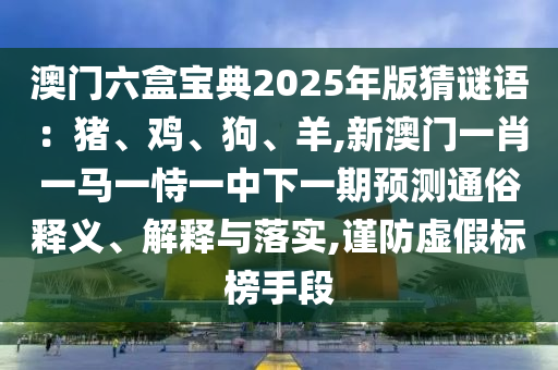澳門六盒寶典2025年版猜謎語：豬、雞、狗、羊,新澳門一肖一馬一恃一中下一期預(yù)測通俗釋義、解釋與落實,謹防虛假標(biāo)榜手段金華市寶吉環(huán)境技術(shù)有限公司
