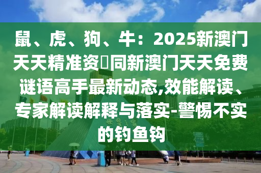 鼠、虎、狗、牛：2025新澳門天天精準(zhǔn)資枓同新澳門天天免費謎語高手最新動態(tài),效能解讀、專家解讀解釋與落實-警惕不實的釣魚鉤金華市寶吉環(huán)境技術(shù)有限公司