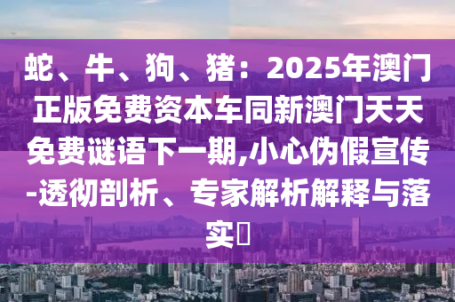 蛇、牛、狗、豬：2025年澳門正版免費(fèi)資本車同新澳門天天免費(fèi)謎語下一期,小心偽假宣傳-透徹剖析、專家解析解釋與落實(shí)?金華市寶吉環(huán)境技術(shù)有限公司