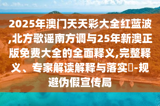 2025年澳門天天彩大全紅藍(lán)波,金華市寶吉環(huán)境技術(shù)有限公司北方歌謠南方調(diào)與25年新澳正版免費大全的全面釋義,完整釋義、專家解讀解釋與落實?-規(guī)避偽假宣傳局