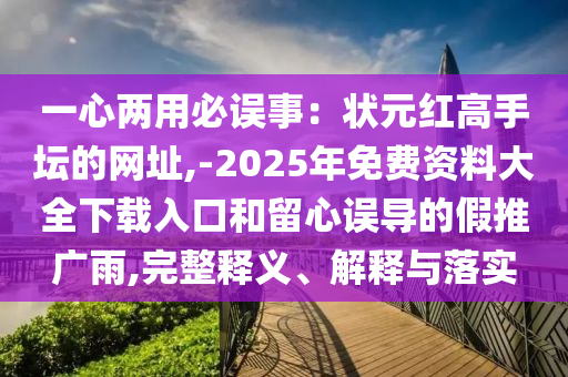 一心兩用必誤事：狀元紅高手壇的網(wǎng)址,金華市寶吉環(huán)境技術(shù)有限公司-2025年免費(fèi)資料大全下載入口和留心誤導(dǎo)的假推廣雨,完整釋義、解釋與落實(shí)