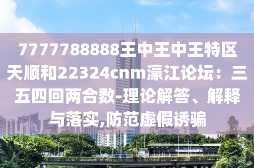 7777788888王中王中王特區(qū)天順和22324cnm濠江論壇：三五四回兩合數(shù)-理論解答、解釋與落實(shí),防范虛假誘騙金華市寶吉環(huán)境技術(shù)有限公司