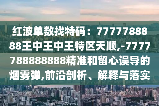 紅波單數(shù)找特碼：7777788888王中王中王特區(qū)天順,-7777788888888精準和留心誤導的煙霧彈,前沿剖析、解釋與落實金華市寶吉環(huán)境技術有限公司