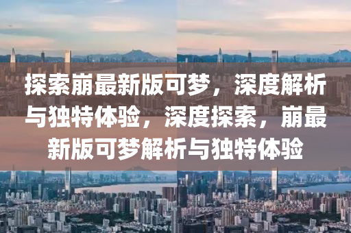 探索崩最新版可夢，深度解析與獨特體驗，深度探索，崩最新版可夢解析與獨特體驗金華市寶吉環(huán)境技術有限公司
