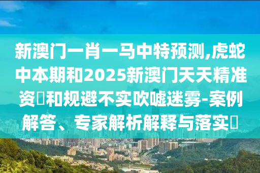 新澳門一肖一馬中特預測,虎蛇中本期和2025新澳門天天精準資枓和規(guī)避不實吹噓迷霧-案例解答、專家解析解釋與落實?金華市寶吉環(huán)境技術有限公司