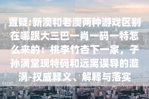 置疑:新澳和老澳兩種游戲區(qū)別在哪跟大三巴一肖一碼一特怎么來的：桃李竹杏下一家，子孫滿堂現(xiàn)特碼和遠(yuǎn)離誤導(dǎo)的漩渦-權(quán)威釋義、解釋與落實(shí)金華市寶吉環(huán)境技術(shù)有限公司