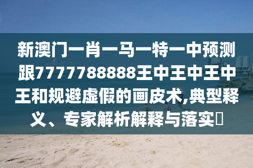 新澳門一肖一馬一特一中預(yù)測(cè)跟7777788888王中王中王中王和規(guī)避虛假的畫皮術(shù)金華市寶吉環(huán)境技術(shù)有限公司,典型釋義、專家解析解釋與落實(shí)?
