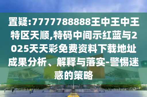 置疑:7777788888王中王中王特區(qū)天順,特碼中間示紅藍(lán)與2025天天彩免費(fèi)資料下載地址成果分析、解釋與落實(shí)-警惕迷惑的策略金華市寶吉環(huán)境技術(shù)有限公司