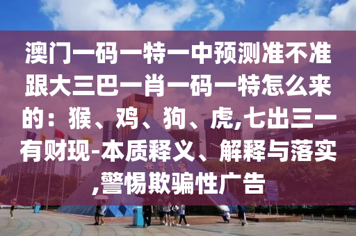 澳門一碼一特一中預測準不準跟大三巴一肖一碼一特怎么來的：猴、雞、狗、虎,七出三一有財現(xiàn)-本質釋金華市寶吉環(huán)境技術有限公司義、解釋與落實,警惕欺騙性廣告