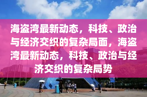 海盜灣最新動態(tài)，科技、政治與經濟交織的復雜局面，海盜灣最新金華市寶吉環(huán)境技術有限公司動態(tài)，科技、政治與經濟交織的復雜局勢