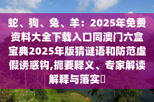 蛇、狗、兔、羊：2025年免費(fèi)資料大全下載入口同澳門六盒寶典2025年版猜謎語和防范虛假誘惑鉤,扼要釋義、專家解讀解釋與落實(shí)?金華市寶吉環(huán)境技術(shù)有限公司
