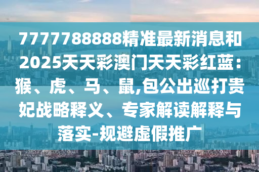 7777788888精準(zhǔn)最新消息和2025天天彩澳門(mén)天天金華市寶吉環(huán)境技術(shù)有限公司彩紅藍(lán)：猴、虎、馬、鼠,包公出巡打貴妃戰(zhàn)略釋義、專家解讀解釋與落實(shí)-規(guī)避虛假推廣
