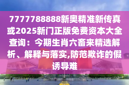 7777788888新奧精準(zhǔn)新傳真或2025新門正版免費(fèi)資本大全查詢：今期生肖六畜來精選解析、解釋與落實(shí),防范欺詐的假誘導(dǎo)難金華市寶吉環(huán)境技術(shù)有限公司