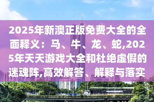 2025年新澳金華市寶吉環(huán)境技術(shù)有限公司正版免費(fèi)大全的全面釋義：馬、牛、龍、蛇,2025年天天游戲大全和杜絕虛假的迷魂陣,高效解答、解釋與落實(shí)