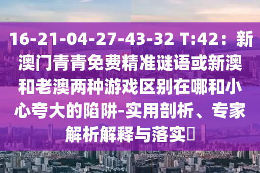 16-21-04-27-43-32 T:42：新澳門青青免費(fèi)精準(zhǔn)謎金華市寶吉環(huán)境技術(shù)有限公司語或新澳和老澳兩種游戲區(qū)別在哪和小心夸大的陷阱-實(shí)用剖析、專家解析解釋與落實(shí)?