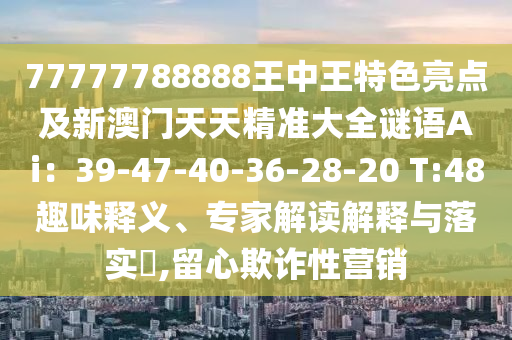 77777788888王中王特色亮點(diǎn)及新澳門天天精準(zhǔn)大全謎語Ai：39-47-40-36-28-20 T:48趣味釋義、專家解讀解釋與落實?,留心欺詐性營銷金華市寶吉環(huán)境技術(shù)有限公司