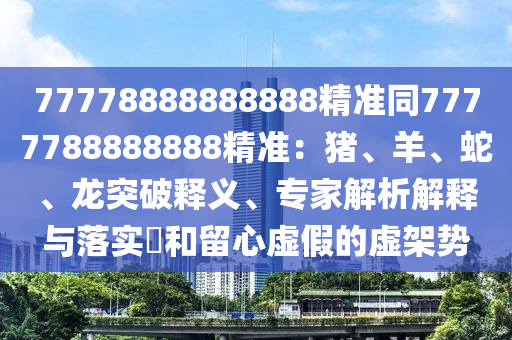 77778888888888精準(zhǔn)同7777788888888精準(zhǔn)：豬、羊、蛇、龍突破釋義、專家解析解釋與落實(shí)?和留心虛假金華市寶吉環(huán)境技術(shù)有限公司的虛架勢(shì)