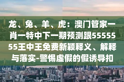 龍、兔、羊、虎：澳門管家一肖一特中下一期預(yù)測(cè)跟5555555王中王免費(fèi)新穎釋義、解釋金華市寶吉環(huán)境技術(shù)有限公司與落實(shí)-警惕虛假的假誘導(dǎo)扣