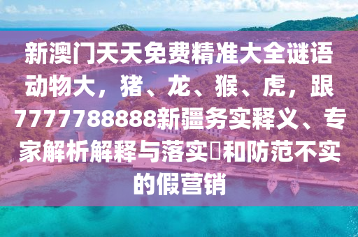 新澳門天天免費(fèi)精準(zhǔn)大全謎語(yǔ)動(dòng)物大，豬、龍、猴、虎，跟7777788888新疆務(wù)實(shí)釋義、專家解析解釋與落實(shí)?和防范不實(shí)的假營(yíng)銷金華市寶吉環(huán)境技術(shù)有限公司