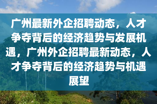 廣州最新外企招聘動態(tài)，人才爭奪背后的經(jīng)濟趨勢與發(fā)展機遇，廣州外企招聘最新動態(tài)，人才爭奪背后的經(jīng)濟趨勢與機遇展望金華市寶吉環(huán)境技術(shù)有限公司