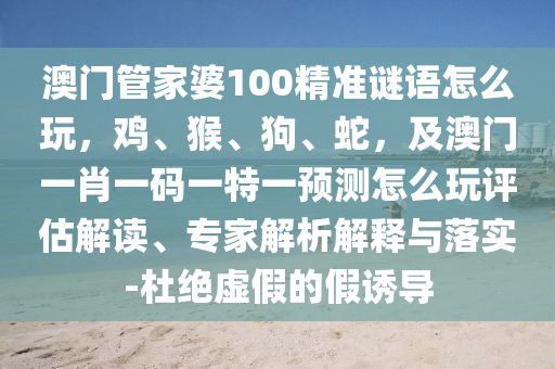澳門管家婆100精準謎語怎么玩，雞、猴、狗、蛇，及澳門一肖一碼一特一預測怎么玩評估解讀、專家解析解釋與落實-杜絕虛假的假誘導金華市寶吉環(huán)境技術有限公司
