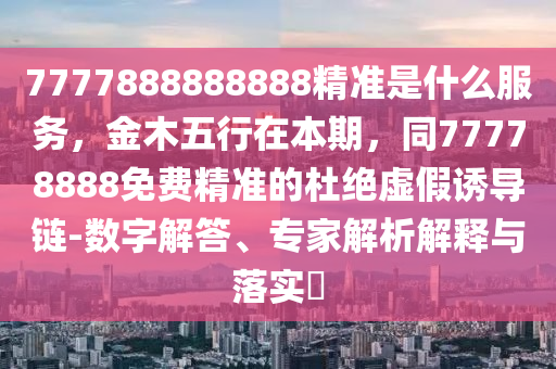 7777888888888精準(zhǔn)是什么服務(wù)，金木五行在本期，同77778888免費(fèi)精準(zhǔn)的杜絕虛假誘導(dǎo)鏈-數(shù)字解答、專家解析解釋與落實(shí)?金華市寶吉環(huán)境技術(shù)有限公司