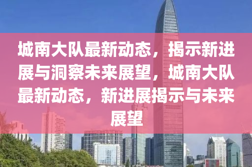 城南大隊最新動態(tài)，揭示新進展與洞察未來展望，城南金華市寶吉環(huán)境技術有限公司大隊最新動態(tài)，新進展揭示與未來展望