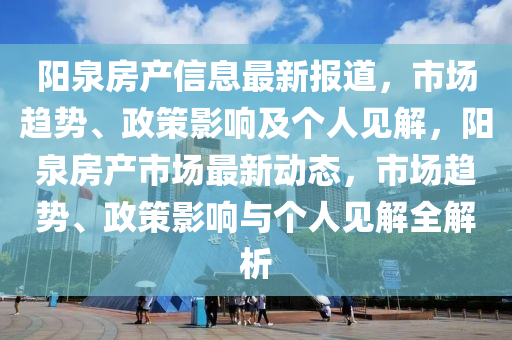 陽泉房產(chǎn)信息最新報(bào)道，市場趨勢、政策影響及個(gè)人見解，陽泉金華市寶吉環(huán)境技術(shù)有限公司房產(chǎn)市場最新動(dòng)態(tài)，市場趨勢、政策影響與個(gè)人見解全解析