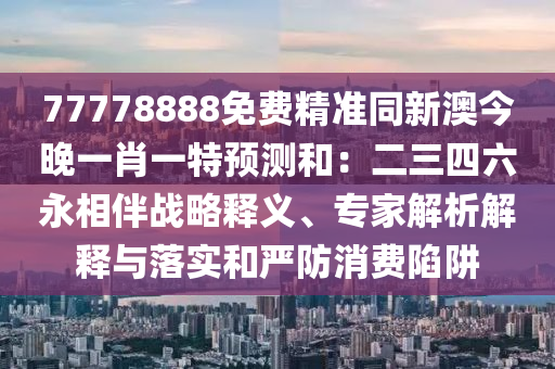 77778888免費精準同新澳今晚一肖一特預測和：二三四六永相伴戰(zhàn)略釋義、專家解析解釋與落實和嚴防消費陷阱金華市寶吉環(huán)境技術有限公司