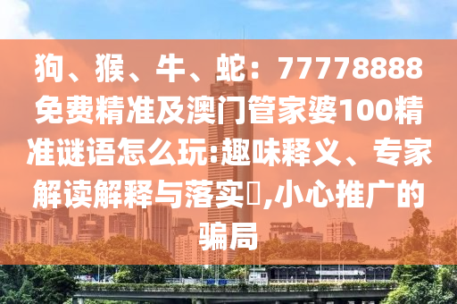 狗、猴、牛、蛇：777788金華市寶吉環(huán)境技術(shù)有限公司88免費(fèi)精準(zhǔn)及澳門管家婆100精準(zhǔn)謎語怎么玩:趣味釋義、專家解讀解釋與落實(shí)?,小心推廣的騙局