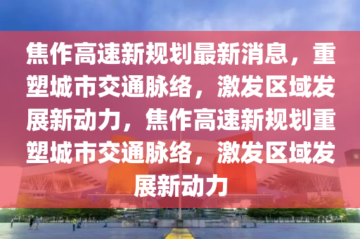 焦作高速新金華市寶吉環(huán)境技術(shù)有限公司規(guī)劃最新消息，重塑城市交通脈絡(luò)，激發(fā)區(qū)域發(fā)展新動力，焦作高速新規(guī)劃重塑城市交通脈絡(luò)，激發(fā)區(qū)域發(fā)展新動力
