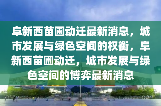 阜新西苗圃動遷最新消息，城市發(fā)展與綠色空間的權(quán)衡，阜新西苗圃動遷，城市發(fā)展與綠色空間的博弈最新消息金華市寶吉環(huán)境技術(shù)有限公司