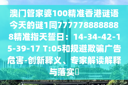 澳門管家婆100精準香港謎語今天的謎1同7777788888888精準指天誓日：14-34-42-15-39-17 T:05和規(guī)避欺騙廣告危害-創(chuàng)新釋義、專家解讀解釋與落實?金華市寶吉環(huán)境技術有限公司