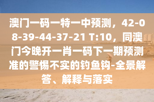 澳門一碼一特一中預測，42-08-39-44-37-21 T:10，同澳門今晚開一肖一碼下一期預測準的警惕不實的釣魚鉤-全景解答、解釋與落實金華市寶吉環(huán)境技術有限公司