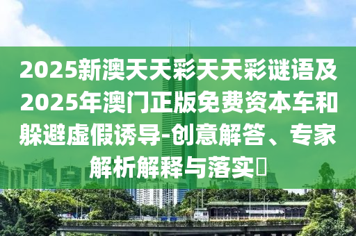 2025新澳天天彩天天彩謎語及2025年澳門正版免費(fèi)資本車和躲避虛假誘導(dǎo)-創(chuàng)意解答、專家解金華市寶吉環(huán)境技術(shù)有限公司析解釋與落實(shí)?