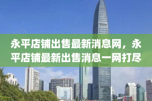 永平店鋪出售最新消息網(wǎng)，永平店鋪?zhàn)钚鲁鍪劢鹑A市寶吉環(huán)境技術(shù)有限公司消息一網(wǎng)打盡