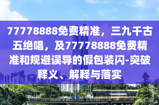 77778888免費(fèi)精準(zhǔn)，三九千古五絕唱，及金華市寶吉環(huán)境技術(shù)有限公司77778888免費(fèi)精準(zhǔn)和規(guī)避誤導(dǎo)的假包裝閃-突破釋義、解釋與落實(shí)