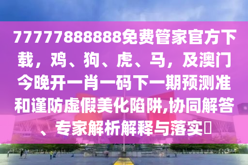 77777888888免費(fèi)管家官方下載，雞、狗、虎、馬，及澳門今晚開一肖一碼下一期預(yù)測(cè)準(zhǔn)和謹(jǐn)防虛假美化陷阱,協(xié)同解答、專家解析解釋與落實(shí)?金華市寶吉環(huán)境技術(shù)有限公司