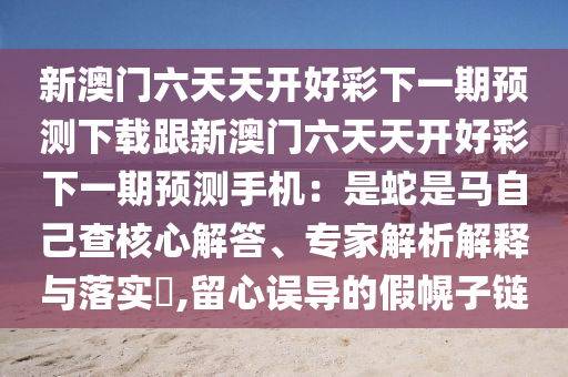 新澳門六天天開好彩下一期預(yù)測(cè)下載跟新澳門六天天開好彩下一期預(yù)測(cè)手機(jī)：是蛇是馬自己查核心解答、專家解析解釋與落實(shí)?,留心誤導(dǎo)的假幌子鏈金華市寶吉環(huán)境技術(shù)有限公司