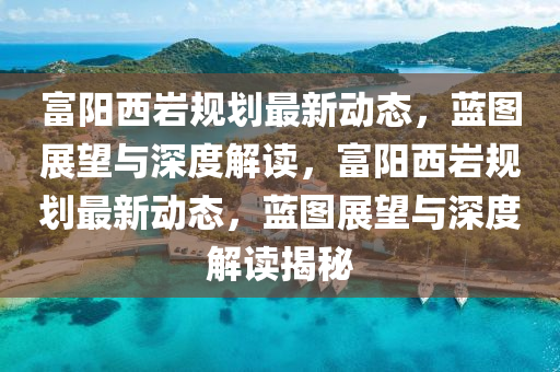 富陽(yáng)西巖規(guī)劃最新動(dòng)態(tài)，藍(lán)圖展望與深度解讀，富陽(yáng)西巖規(guī)劃最新動(dòng)態(tài)，藍(lán)圖展金華市寶吉環(huán)境技術(shù)有限公司望與深度解讀揭秘