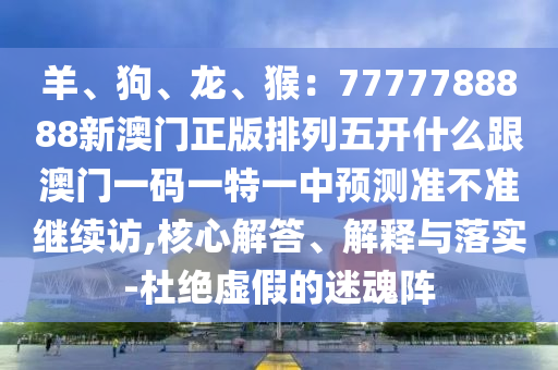 羊、狗、龍、猴：7777788888新澳門正版排列五開什么跟澳門一碼一特一中預(yù)測準不準繼續(xù)訪,核心解答、解釋與落實-杜絕虛假的迷魂陣金華市寶吉環(huán)境技術(shù)有限公司